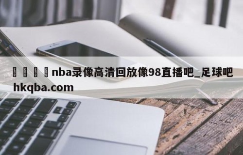 🍢nba录像高清回放像98直播吧_足球吧 hkqba.com