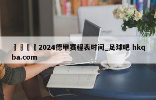 🍢2024德甲赛程表时间_足球吧 hkqba.com