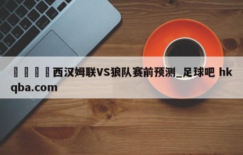 🍢西汉姆联VS狼队赛前预测_足球吧 hkqba.com