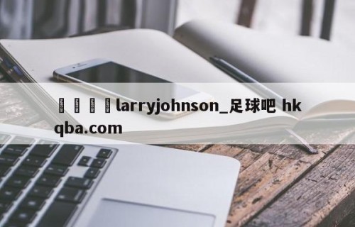 🍢larryjohnson_足球吧 hkqba.com