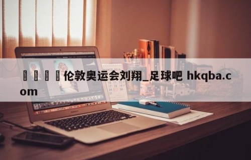 🍢伦敦奥运会刘翔_足球吧 hkqba.com
