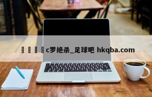 🍢c罗绝杀_足球吧 hkqba.com