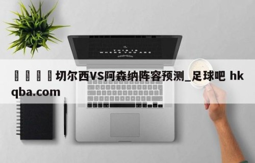 🍢切尔西VS阿森纳阵容预测_足球吧 hkqba.com