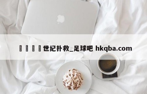 🍢世纪扑救_足球吧 hkqba.com
