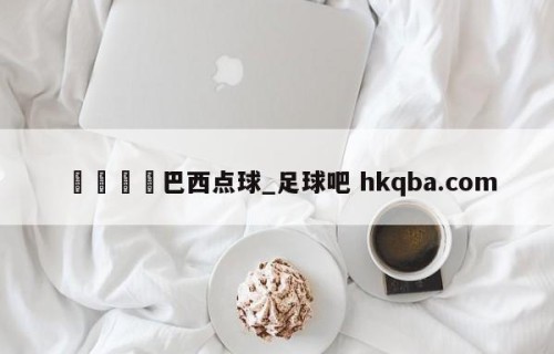 🍢巴西点球_足球吧 hkqba.com