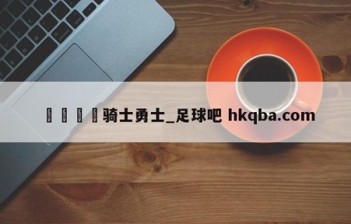 🍢骑士勇士_足球吧 hkqba.com