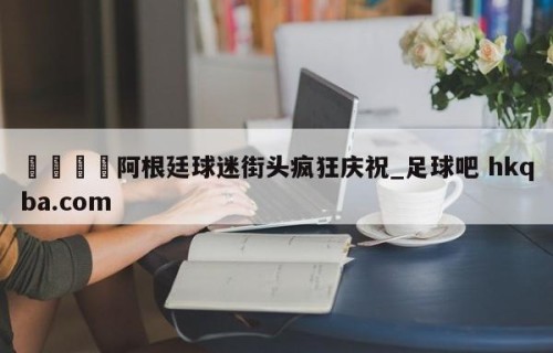 🍢阿根廷球迷街头疯狂庆祝_足球吧 hkqba.com