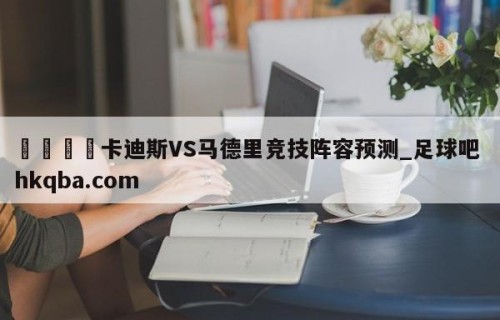 🍢卡迪斯VS马德里竞技阵容预测_足球吧 hkqba.com