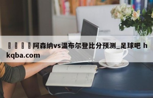 🍢阿森纳vs温布尔登比分预测_足球吧 hkqba.com