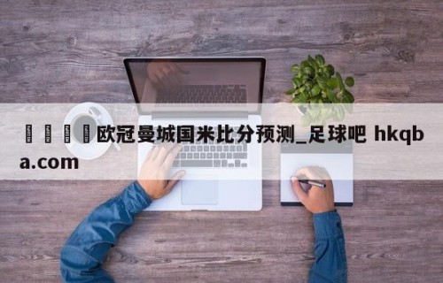🍢欧冠曼城国米比分预测_足球吧 hkqba.com