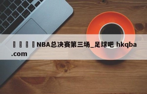 🍢NBA总决赛第三场_足球吧 hkqba.com