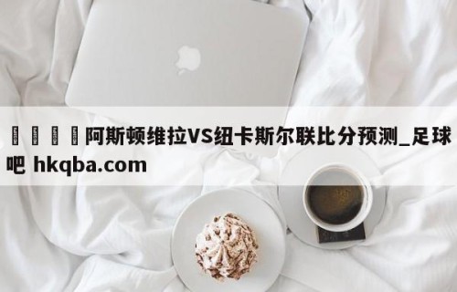 🍢阿斯顿维拉VS纽卡斯尔联比分预测_足球吧 hkqba.com