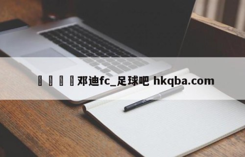 🍢邓迪fc_足球吧 hkqba.com