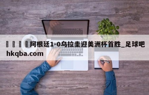 🍢阿根廷1-0乌拉圭迎美洲杯首胜_足球吧 hkqba.com