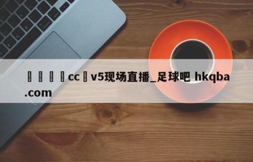 🍢cc丅v5现场直播_足球吧 hkqba.com
