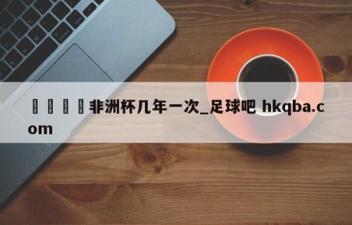🍢非洲杯几年一次_足球吧 hkqba.com