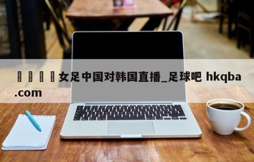 🍢女足中国对韩国直播_足球吧 hkqba.com
