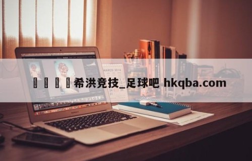 🍢希洪竞技_足球吧 hkqba.com