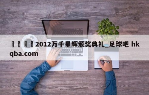 🍢2012万千星辉颁奖典礼_足球吧 hkqba.com