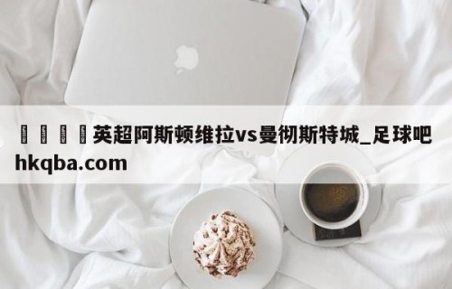 🍢英超阿斯顿维拉vs曼彻斯特城_足球吧 hkqba.com