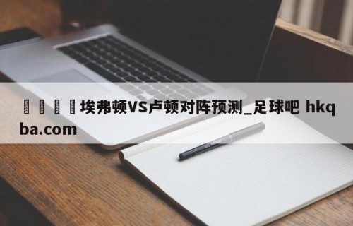 🍢埃弗顿VS卢顿对阵预测_足球吧 hkqba.com