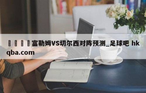 🍢富勒姆VS切尔西对阵预测_足球吧 hkqba.com