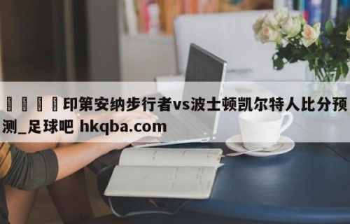 🍢印第安纳步行者vs波士顿凯尔特人比分预测_足球吧 hkqba.com