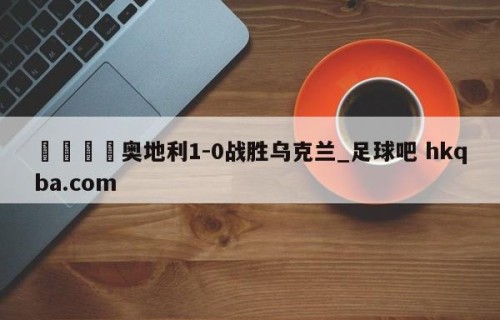 🍢奥地利1-0战胜乌克兰_足球吧 hkqba.com