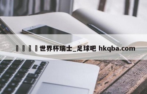 🍢世界杯瑞士_足球吧 hkqba.com