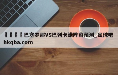🍢巴塞罗那VS巴列卡诺阵容预测_足球吧 hkqba.com