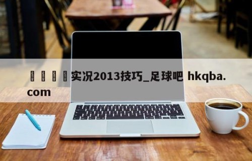 🍢实况2013技巧_足球吧 hkqba.com