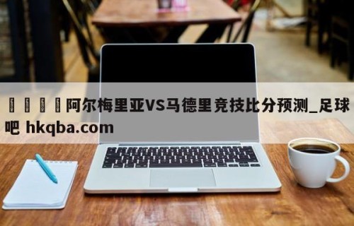 🍢阿尔梅里亚VS马德里竞技比分预测_足球吧 hkqba.com