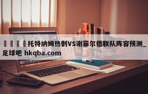 🍢托特纳姆热刺VS谢菲尔德联队阵容预测_足球吧 hkqba.com