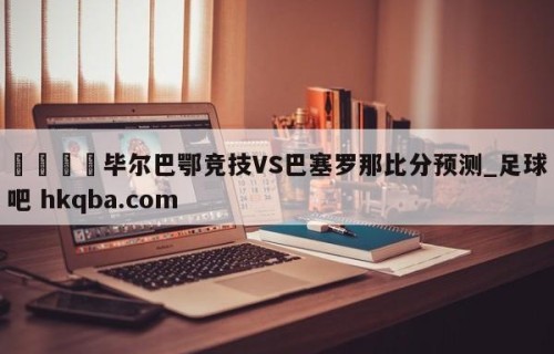 🍢毕尔巴鄂竞技VS巴塞罗那比分预测_足球吧 hkqba.com