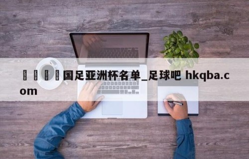 🍢国足亚洲杯名单_足球吧 hkqba.com
