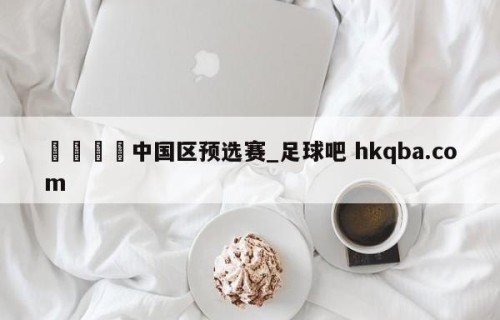 🍢中国区预选赛_足球吧 hkqba.com