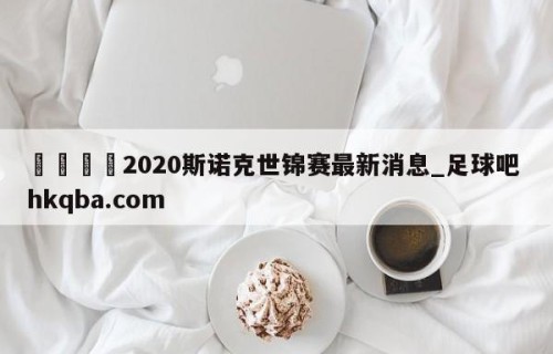 🍢2020斯诺克世锦赛最新消息_足球吧 hkqba.com