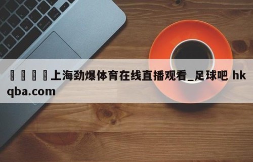 🍢上海劲爆体育在线直播观看_足球吧 hkqba.com