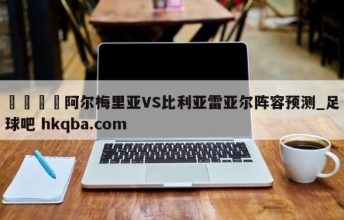 🍢阿尔梅里亚VS比利亚雷亚尔阵容预测_足球吧 hkqba.com