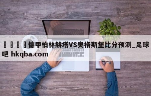 🍢德甲柏林赫塔VS奥格斯堡比分预测_足球吧 hkqba.com