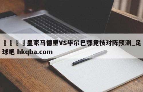 🍢皇家马德里VS毕尔巴鄂竞技对阵预测_足球吧 hkqba.com