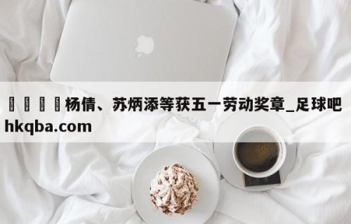 🍢杨倩、苏炳添等获五一劳动奖章_足球吧 hkqba.com