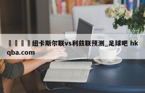 🍢纽卡斯尔联vs利兹联预测_足球吧 hkqba.com