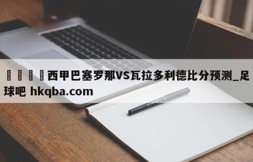 🍢西甲巴塞罗那VS瓦拉多利德比分预测_足球吧 hkqba.com