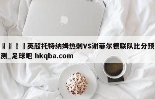 🍢英超托特纳姆热刺VS谢菲尔德联队比分预测_足球吧 hkqba.com