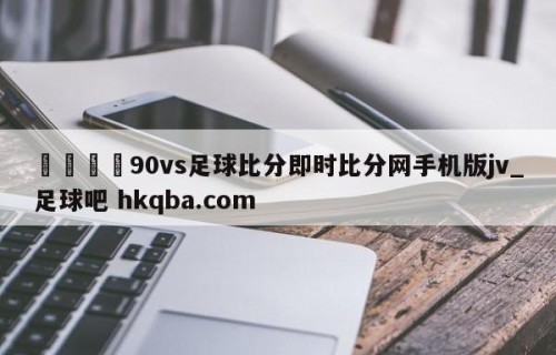 🍢90vs足球比分即时比分网手机版jv_足球吧 hkqba.com