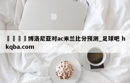 🍢博洛尼亚对ac米兰比分预测_足球吧 hkqba.com