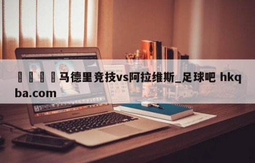 🍢马德里竞技vs阿拉维斯_足球吧 hkqba.com