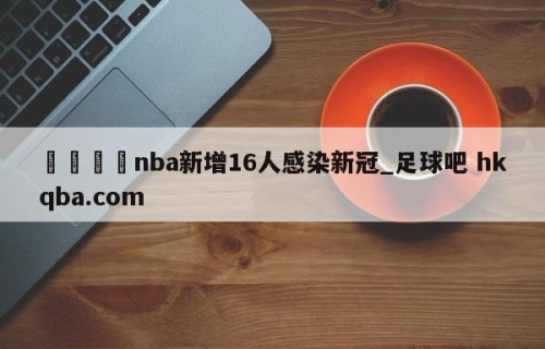 🍢nba新增16人感染新冠_足球吧 hkqba.com