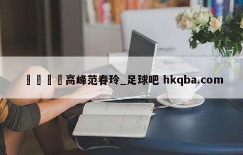 🍢高峰范春玲_足球吧 hkqba.com